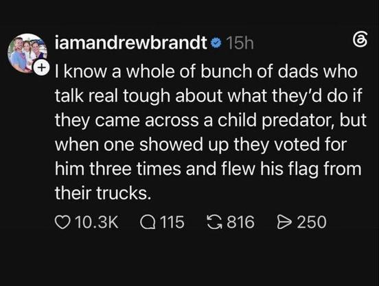 Andrew Brandt posted the following:

I know a whole of bunch of dads who talk real tough about what they'd do if
they came across a child predator, but when one showed up they voted for
him three times and flew his flag from their trucks.