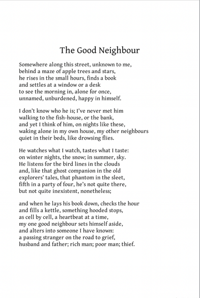 The Good Neighbour
John Burnside

Somewhere along this street, unknown to me,
behind a maze of apple trees and stars,
he rises in the small hours, finds a book
and settles at a window or a desk
to see the morning in, alone for once,
unnamed, unburdened, happy in himself.

I don’t know who he is; I’ve never met him
walking to the fish-house, or the bank,
and yet I think of him, on nights like these,
waking alone in my own house, my other neighbours
quiet in their beds, like drowsing flies.

He watches what I watch, tastes what I taste:
on winter nights, the snow; in summer, sky.
He listens for the bird lines in the clouds
and, like that ghost companion in the old
explorers’ tales, that phantom in the sleet,
fifth in a party of four, he’s not quite there,
but not quite inexistent, nonetheless;

and when he lays his book down, checks the hour
and fills a kettle, something hooded stops,
as cell by cell, a heartbeat at a time,
my one good neighbour sets himself aside,
and alters into someone I have known:
a passing stranger on the road to grief,
husband and father; rich man; poor man; thief.