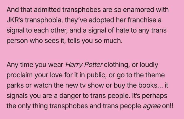 And that admitted transphobes are so enamored with JKR's transphobia, they've adopted her franchise a signal to each other, and a signal of hate to any trans person who sees it, tells you so much. Any time you wear Harry Potter clothing, or loudly proclaim your love for it in public, or go to the theme parks or watch the new tv show or buy the books... it signals you are a danger to trans people. It's perhaps the only thing transphobes and trans people agree on!!
