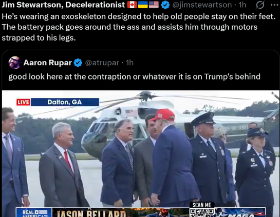 Jim Stewartson, Decelerationist
He's wearing an exoskeleton designed to help old people stay on their feet.
The battery pack goes around the ass and assists him through motors
strapped to his legs.

Aaron Rupar
good look here at the contraption or whatever it is on Trump's behind

Dalton, GA

@jimstewartson . 1h

...

@atrupar . 1h