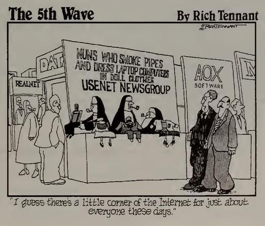 The 5th Wave
By Rich Tennant
DRITENUNT
REALNET
NUNS WHO SMOKE PIPES AND DRESS LAPTOP COMPUTES
IN DOLL CLOTHES
USENET NEWSGROUP
AOX
SOFTWARE
I guess there's a little corner of the Internet for just about everyone these days."