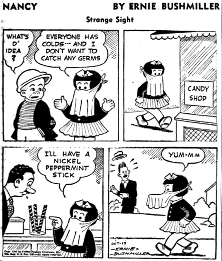 P1 SLUGGO MEETS NANCY, NANCY HAS A HANDKERCHIEF TIED AROUND HER FACE, COVERING HER NOSE AND MOUTH  SLUGGO:,WHAT’S D’ IDEA ? NANCY: EVERYONE HAS COLDS- AND I DON'T WANT TO CATCH ANY GERMS P2- NANCY GOES INTO A CANDY SHOP P3-  NANCY: ILL HAVE A NICKEL PEPPERMINT STICK P4- NANCY IS WALKING ALONG WITH THE LARGE PEPPERMINT STICK IN HER MOUTH  NANCY IS STILL WEARING THE HANDKERCHIEF OVER HER FACE  A MAN LOOKS SHOCKED TO SEE NANCY, BECAUSE THE STICK CANDY UNDER THE HANDKERCHIEF MAKES FOR A STRANGE SITE TO SEE