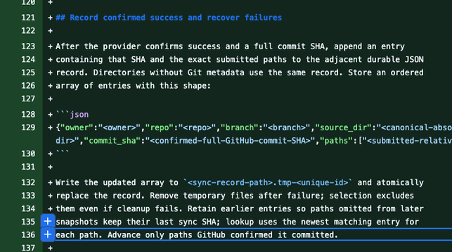 Record confirmed success and recover failures

After the provider confirms success and a full commit SHA, append an entry containing that SHA and the exact submitted paths to the adjacent durable JSON record. Directories without Git metadata use the same record. Store an ordered array of entries with this shape:

{"owner":"<owner>","repo":"<repo>","branch":"<branch>","source_dir":"<canonical-absolute-source-dir>","commit_sha":"<confirmed-full-GitHub-commit-SHA>","paths":["<submitted-relative-path>"]}

Write the updated array to <sync-record-path>.tmp-<unique-id> and atomically replace the record. Remove temporary files after failure; selection excludes them even if cleanup fails. Retain earlier entries so paths omitted from later snapshots keep their last sync SHA; lookup uses the newest matching entry for each path. Advance only paths GitHub confirmed it committed.

Failed, rejected, or uncertain writes never advance the record. Obtain the SHA from the confirmed provider result, not a later head lookup that may reflect another writer. If success or its SHA is unconfirmed, leave the record unchanged and reconcile the outcome before another push. If record saving fails after confirmed success, report that the remote write succeeded but its record was not saved. Recover the record from that result without repeating the write.

After an initialization attempt, inspect the target branch and any generated README.md or default branch. Initialization may have succeeded even when the snapshot failed; do not record its initial commit as a successful snapshot or retry as though the repository were still empty. Apply the existing-repository checks to that state before another write, and report any extra file or commit.
