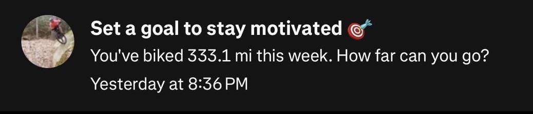 Strava thinking i’m not motivated after riding 331 miles (533km):

Set a goal to stay motivated
You've biked 333.1 mi this week. How far can you go?
Yesterday at 8:36 PM