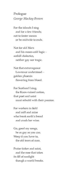 Prologue
George Mackay Brown

For the islands I sing
and for a few friends;
not to foster means
or be midwife to ends.

Not for old Marx
and his moon-cold logic –
anthill dialectics,
neither gay nor tragic.

Not that extravagance
Lawrence understood –
golden phoenix
flowering from blood.

For Scotland I sing,
the Knox-ruined nation,
that poet and saint
must rebuild with their passion.

For workers in field
and mill and mine
who break earth’s bread
and crush her wine.

Go, good my songs,
be as gay as you can.
Weep if you have to,
the old tears of man.

Praise tinker and saint,
and the rose that takes
its fill of sunlight
though a world breaks.
