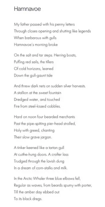Hamnavoe
George Mackay Brown

My father passed with his penny letters
Through closes opening and shutting like legends
When barbarous with gulls
Hamnavoe's morning broke

On the salt and tar steps. Herring boats,
Puffing red sails, the tillers
Of cold horizons, leaned
Down the gull-gaunt tide

And threw dark nets on sudden silver harvests.
A stallion at the sweet fountain
Dredged water, and touched
Fire from steel-kissed cobbles.

Hard on noon four bearded merchants
Past the pipe-spitting pier-head strolled,
Holy with greed, chanting
Their slow grave jargon.

A tinker keened like a tartan gull
At cuithe-hung doors. A crofter lass
Trudged through the lavish dung
In a dream of corn-stalks and milk.

In the Arctic Whaler three blue elbows fell,
Regular as waves, from beards spumy with porter,
Till the amber day ebbed out
To its black dregs.