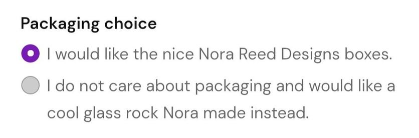 Packaging choice:
- I would like the nice Nora Reed Designs boxes. 
- I do not care about packaging and would like a cool glass rock Nora made instead.