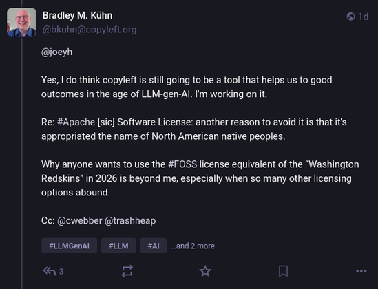 Bradley M. Kühn @bkuhn@copyleft.org wrote:

@joeyh 

Yes, I do think copyleft is still going to be a tool that helps us to good outcomes in the age of LLM-gen-AI. I'm working on it.

Re: #Apache [sic] Software License: another reason to avoid it is that it's appropriated the name of North American native peoples.

Why anyone wants to use the #FOSS license equivalent of the “Washington Redskins” in 2026 is beyond me, especially when so many other licensing options abound.

Cc: @cwebber @trashheap 
#LLMGenAI #LLM #AI #copyleft #licensing
