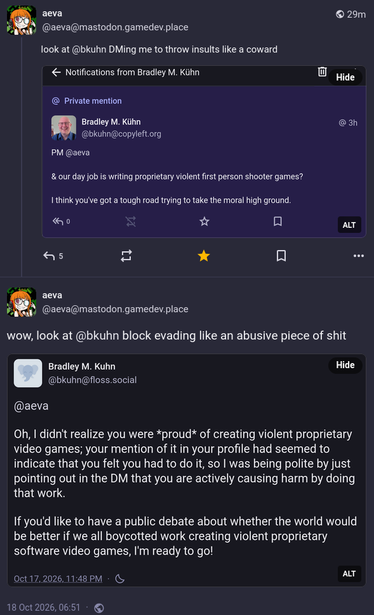 aeva @aeva@mastodon.gamedev.place wrote:

look at @bkuhn DMing me to throw insults like a coward

[screenshot of private mention]
Bradley M. Kühn @bkuhn@copyleft.org wrote:
PM @aeva 

& our day job is writing proprietary violent first person shooter games?

I think you've got a tough road trying to take the moral high ground.

---
aeva @aeva@mastodon.gamedev.place wrote:

wow, look at @bkuhn block evading like an abusive piece of shit

[screenshot of unlisted public post]
Bradley M. Kuhn @bkuhn@floss.social wrote:
@aeva

Oh, I didn't realize you were *proud* of creating violent proprietary video games; your mention of it in your profile had seemed to indicate that you felt you had to do it, so I was being polite by just pointing out in the DM that you are actively causing harm by doing that work.

If you'd like to have a public debate about whether the world would be better if we all boycotted work creating violent proprietary software video games, I'm ready to go!
