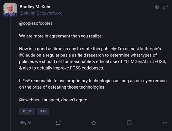 Bradley M. Kühn @bkuhn@copyleft.org wrote:

@copiesofcopies 

We are more in agreement than you realize:

Now is a good as time as any to state this publicly: I'm using #Anthropic's #Claude on a regular basis as field research to determine what types of policies we should set for reasonable & ethical use of #LLMGenAI in #FOSS, & also to actually improve FOSS codebases.

It *is* reasonable to use proprietary technologies as long as our eyes remain on the prize of defeating those technologies.

@cwebber, I suspect, doesn't agree.
#LLM #AI