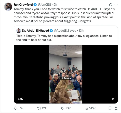 Jan Crawford & @JanCBS - 9h 
Tommy, thank you. I had to watch this twice to catch Dr. Abdul El-Sayed’s
nanosecond “yeah absolutely” response. His subsequent uninterrupted
three-minute diatribe proving your exact point is the kind of spectacular
self own most ppl only dream about triggering. Congrats
& Dr. Abdul El-Sayed @ @AbdulElSayed - 13h
This is Tommy. Tommy had a question about my allegiances.