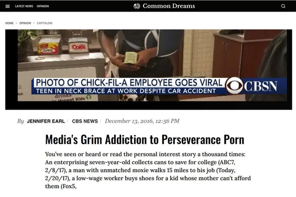 A news article screenshot from Common Dreams under the category Home > Opinion > Capitalism.   
The top shows a news broadcast graphic from CBSN featuring a photo of a Chick-fil-A employee working with an arm sling and neck brace. The lower banner reads: "PHOTO OF CHICK-FIL-A EMPLOYEE GOES VIRAL: TEEN IN NECK BRACE AT WORK DESPITE CAR ACCIDENT".   
Byline: By Jennifer Earl / CBS News / December 13, 2016, 12:56 PM.   
Headline: "Media's Grim Addiction to Perseverance Porn"   
Subtext reads:
"You've seen or heard or read the personal interest story a thousand times: An enterprising seven-year-old collects cans to save for college (ABC7, 2/8/17), a man with unmatched moxie walks 15 miles to his job (Today, 2/20/17), a low-wage worker buys shoes for a kid whose mother can't afford them (Fox5,"