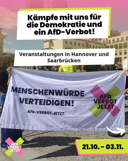 Infografik der Kampagne „AfD-Verbot Jetzt“. Im Hintergrund ein Foto einer Demonstration auf einem Platz. Zwei Menschen halten ein großes weißes Banner mit der Aufschrift „Menschenwürde verteidigen! afd-verbot.jetzt“ sowie das Kampagnen-Logo (ein rosa-grünes X mit dem Text „AfD Verbot Jetzt“). Über dem Bild befinden sich weiße Textfelder mit den Überschriften „Kämpfe mit uns für die Demokratie und ein AfD-Verbot!“ und „Veranstaltungen in Hannover und Saarbrücken“. Unten rechts zeigt ein gelbes Textfeld den Zeitraum „21.10. – 03.11.“. Darüber ist ein Pfeil nach rechts (zur nächsten Slide) abgebildet.