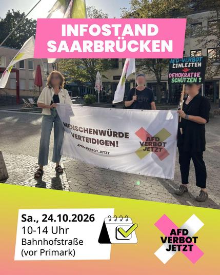 Ankündigung für einen Infostand in Saarbrücken auf einem Foto. Drei Personen stehen im Freien hinter einem Banner mit der Aufschrift „Menschenwürde verteidigen! afd-verbot.jetzt“. Eine Person hält ein Schild mit „AfD-Verbot einleiten – Demokratie schützen!“. Über dem Foto befindet sich eine rosa Fläche mit der Aufschrift „Infostand Saarbrücken“. Im unteren gelb-rosa Bereich stehen in einem weißen Kasten Datum und Ort „Sa., 24.10.2026, 10-14 Uhr, Bahnhofstraße (vor Primark)“. Rechts daneben ist ein Kalender-Icon und das Logo „AfD Verbot Jetzt“.