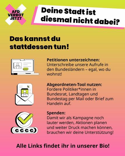 Infografik mit Handlungsoptionen auf gelb-rosa Verlaufshintergrund. Oben steht die Frage „Deine Stadt ist diesmal nicht dabei? Das kannst du stattdessen tun!“. Darunter folgen drei Punkte mit Icons: 1. Laptop-Icon: „Petitionen unterzeichnen: Unterschreibe unsere Aufrufe in den Bundesländern – egal, wo du wohnst!“. 2. Brief-Icon: „Abgeordneten-Tool nutzen: Fordere Politiker*innen in Bundesrat, Landtagen und Bundestag per Mail oder Brief zum Handeln auf.“. 3. Münzen-Icon: „Spenden: Damit wir als Kampagne noch lauter werden, Aktionen planen und weiter Druck machen können, brauchen wir deine Unterstützung!“. Unten steht: „Alle Links findet ihr in unserer Bio!“. Oben links befindet sich das Logo „AfD Verbot Jetzt“.
