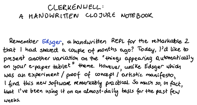 Clerkenwell: A handwritten Clojure notebook

Remember Edsger, a handwritten REPL for the reMarkable 2 that I had shared a couple of months ago? Today, I’d like to present another variation on the “things appearing automatically on your e-paper tablet” theme. However, unlike Edsger which was an experiment / proof of concept / artistic manifesto, I find this new software remarkably practical. So much so, in fact, that I’ve been using it on an almost-daily basis for the past few weeks.