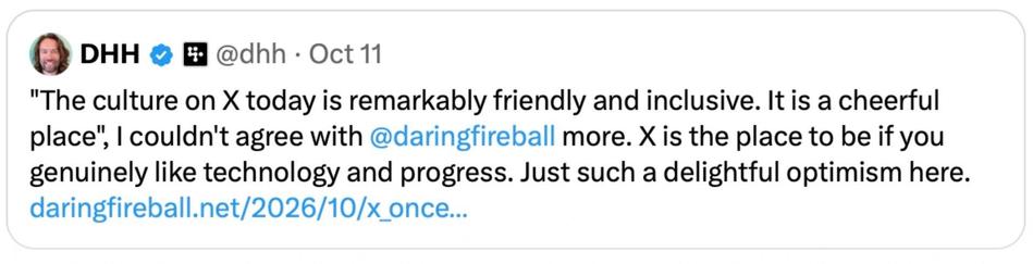 Oh look it’s a tweet from your friendly and cheerful fascist racist neighbourhood xenophobe David!

@dhh • Oct 11
"The culture on X today is remarkably friendly and inclusive. It is a cheerful place", I couldn't agree with @daringfireball more. X is the place to be if you genuinely like technology and progress. Just such a delightful optimism here. daringfireball.net/2026/10/x_once..