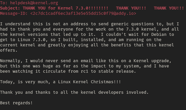 Subject: THANK YOU for Kernel 7.3.0!!!!!!!!   THANK YOU!!!   THANK YOU!!!

I understand this is not an address to send generic questions to, but I
had to thank you and everyone for the work on the 7.3.0 kernel, and all
the kernel versions that led up to it.  I couldn't wait for Debian to
get to Linux 7.3.0, so I built, installed, and am running on the
current kernel and greatly enjoying all the benefits that this kernel
offers.

Normally, I would never send an email like this on a Kernel upgrade,
but this one was huge as far as the impact to my system, and I have
been watching it circulate from rc1 to stable release.

Today, is very much, a Linux Kernel Christmas!!!

Thank you and thanks to all the kernel developers involved.

Best regards!