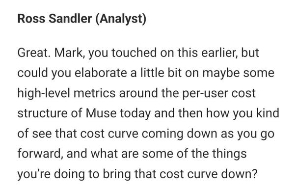 Ross Sandler (Analyst)

Great. Mark, you touched on this earlier, but could you elaborate a little bit on maybe some high-level metrics around the per-user cost structure of Muse today and then how you kind of see that cost curve coming down as you go forward, and what are some of the things you’re doing to bring that cost curve down?