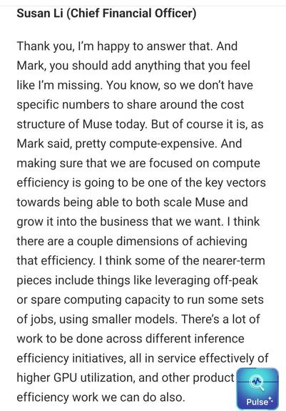 Susan Li (Chief Financial Officer)

Thank you, I’m happy to answer that. And Mark, you should add anything that you feel like I’m missing. You know, so we don’t have specific numbers to share around the cost structure of Muse today. But of course it is, as Mark said, pretty compute-expensive. And making sure that we are focused on compute efficiency is going to be one of the key vectors towards being able to both scale Muse and grow it into the business that we want. I think there are a couple dimensions of achieving that efficiency. I think some of the nearer-term pieces include things like leveraging off-peak or spare computing capacity to run some sets of jobs, using smaller models. There’s a lot of work to be done across different inference efficiency initiatives, all in service effectively of higher GPU utilization, and other product efficiency work we can do also.