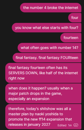 a row of messages on signal that reads:

the number 4 broke the internet

four

you know what else starts with four?

fourteen

what often goes with number 14?

final fantasy. final fantasy FOURteen

final fantasy fourteen often has its SERVERS DOWN, like half of the internet right now

when does it happen? usually when a major patch drops in the game, especially an expansion

therefore, today's shitshow was all a master plan by naoki yoshida to promote the new ff14 expansion that releases in january 2027