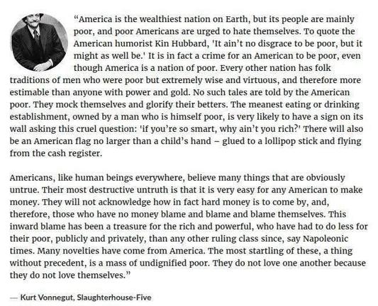 "America is the wealthiest nation on Earth, but its people are mainly poor, and poor Americans are urged to hate themselves. To quote the American humorist Kin Hubbard, 'It ain't no disgrace to be poor, but it might as well be.' It is in fact a crime for an American to be poor, even though America is a nation of poor. Every other nation has folk traditions of men who were poor but extremely wise and virtuous, and therefore more estimable than anyone with power and gold. No such tales are told by the American poor. They mock themselves and glorify their betters. The meanest eating or drinking establishment, owned by a man who is himself poor, is very likely to have a sign on its wall asking this cruel question: 'if you're so smart, why ain't you rich?' There will also be an American flag no larger than a child's hand - glued to a lollipop stick and flying from the cash register. Americans, like human beings everywhere, believe many things that are obviously untrue. Their most destructive untruth is that it is very easy for any American to make money. They will not acknowledge how in fact hard money is to come by, and, therefore, those who have no money blame and blame and blame themselves. This inward blame has been a treasure for the rich and powerful, who have had to do less for their poor, publicly and privately, than any other ruling class since, say Napoleonic times. Many novelties have come from America. The most startling of these, a thing without precedent, is a mass of undignified poor. They do not love one another because they do not love themselves." - Kurt Vonnegut, Slaughterhouse-Five