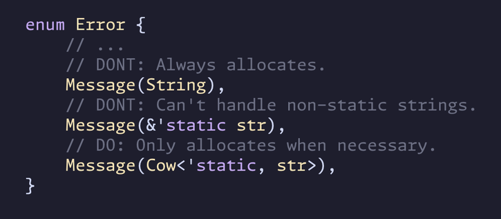 enum Error {
    // ...
    // DONT: Always allocates.
    Message(String),
    // DONT: Can't handle non-static strings.
    Message(&'static str),
    // DO: Only allocates when necessary.
    Message(Cow<'static, str>),
}