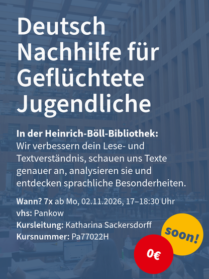 Kurs „Deutsch Nachhilfe für Geflüchtete Jugendliche“ mit Kursbeschreibung, Terminen in Pankow und gelbem „soon!“- sowie rotem Kreis.

Wann? 7x ab Mo, 02.11.2026, 17–18:30 Uhr
vhs: Pankow
Kursleitung: Katharina Sackersdorff
Kursnummer: Pa77022H

In der Heinrich-Böll-Bibliothek:
Wir verbessern dein Lese- und Textverständnis, schauen uns Texte genauer an, analysieren sie und entdecken sprachliche Besonderheiten.