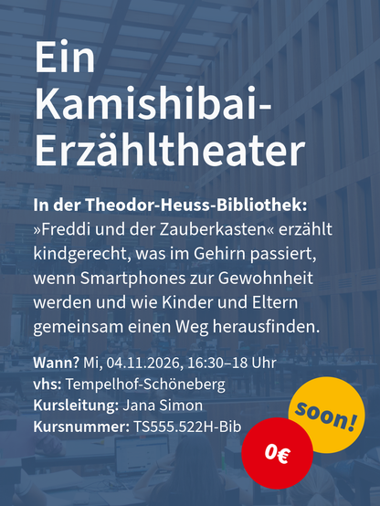 Kurs für Kamishibai-Erzähltheater in der Theodor-Heuss-Bibliothek mit Terminangaben, gelbem „soon!“- und rotem 0‑Euro-Kreis.

Wann? Mi, 04.11.2026, 16:30–18 Uhr
vhs: Tempelhof-Schöneberg	
Kursleitung: Jana Simon
Kursnummer: TS555.522H-Bib

In der Theodor-Heuss-Bibliothek: »Freddi und der Zauberkasten« erzählt kindgerecht, was im Gehirn passiert, wenn Smartphones zur Gewohnheit werden und wie Kinder und Eltern gemeinsam einen Weg herausfinden.