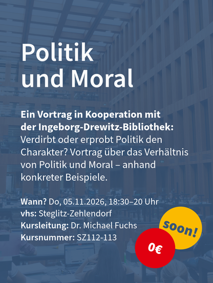 Kurs „Politik und Moral“ für Vortrag mit Ingeborg-Drewitz-Bibliothek, Kursdetails unten und rotem 0‑Euro-Kreis mit „soon!“.

Wann? Do, 05.11.2026, 18:30–20 Uhr
vhs: Steglitz-Zehlendorf	
Kursleitung: Dr. Michael Fuchs
Kursnummer: SZ112-113

Ein Vortrag in Kooperation mit der Ingeborg-Drewitz-Bibliothek:
Verdirbt oder erprobt Politik den Charakter? Vortrag über das Verhältnis von Politik und Moral – anhand konkreter Beispiele.