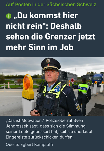 Screenshot eines Beitrags der Sächsischen Zeitung mit der Überschrift „Auf Posten in der Sächsischen Schweiz“. Darunter das Zitat: „Du kommst hier nicht rein“: Deshalb sehen die Grenzer jetzt mehr Sinn im Job.
Das Foto zeigt einen Bundespolizisten mit Schirmmütze, Brille und Schutzweste an einer Grenzkontrollstelle. Im Hintergrund kontrolliert ein weiterer Beamter den Verkehr; ein Lkw nähert sich.
Unter dem Foto steht: „Das ist Motivation.“ Polizeioberrat Sven Jendrossek berichtet, dass sich die Stimmung seiner Leute verbessert habe, seit sie unerlaubt Eingereiste zurückschicken dürfen. Als Quelle wird Egbert Kamprath genannt.