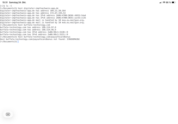[~]$ ls -l
[~/Documents]$ host digitaler-impfnachweis-app.de
digitaler-impfnachweis-app.de has address 104.21.20.164
digitaler-impfnachweis-app.de has address 172.67.193.53
digitaler-impfnachweis-app.de has IPv6 address 2606:4700:3030::6815:14a4
digitaler-impfnachweis-app.de has IPv6 address 2606:4700:3035::ac43:c135
digitaler-impfnachweis-app.de mail is handled by 10 mxa.eu.mailgun.org.
digitaler-impfnachweis-app.de mail is handled by 10 mxb.eu.mailgun.org.
[~/Documents]$ host buffalo-technology.com
buffalo-technology.com has address 188.114.97.9
buffalo-technology.com has address 188.114.96.9
buffalo-technology.com has IPv6 address 2a06:98c1:3120::9
buffalo-technology.com has IPv6 address 2a06:98c1:3121::9
[~/Documents]$ host buffalo-technology.com/paysafecardbonus
Host buffalo-technology.com/paysafecardbonus not found: 3(NXDOMAIN)
[~/Documents]$