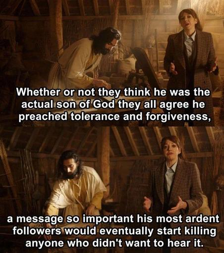 The fictional TV character Philomena Cunk says:  Whether or not they think he was the actual son of God they all agree he preached tolerance and forgiveness, a message so important his most ardent followers would eventually start killing anyone who didn't want to hear it.