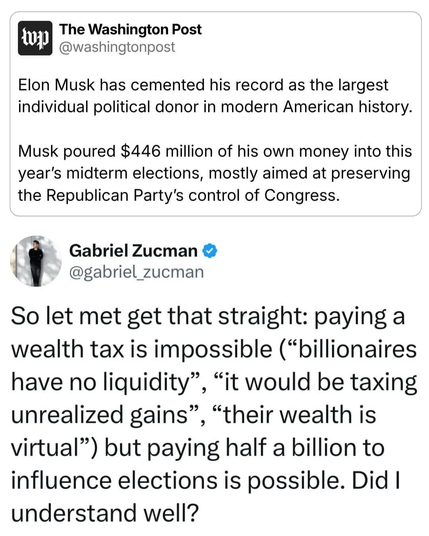 The Washington Post
@washingtonpost
Elon Musk has cemented his record as the largest individual political donor in modern American history.
Musk poured $446 million of his own money into this year's midterm elections, mostly aimed at preserving the Republican Party's control of Congress.
Gabriel Zucman
@gabriel_zucman
So let met get that straight: paying a wealth tax is impossible (“billionaires have no liquidity", "it would be taxing unrealized gains”, “their wealth is virtual") but paying half a billion to influence elections is possible. Did I understand well?