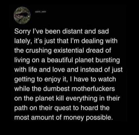Sorry I've been distant and sad
lately, it’s just that I'm dealing with
the crushing existential dread of
living on a beautiful planet bursting
with life and love and instead of just
getting to enjoy it, | have to watch
while the dumbest motherfuckers
on the planet kill everything in their
path on their quest to hoard the
most amount of money possible.